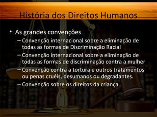 História dos Direitos Humanos
• As grandes convenções
– Convenção internacional sobre a eliminação de
todas as formas de Discriminação Racial
– Convenção internacional sobre a eliminação de
todas as formas de discriminação contra a mulher
– Convenção contra a tortura e outros tratamentos
ou penas cruéis, desumanos ou degradantes.
– Convenção sobre os direitos da criança

 
