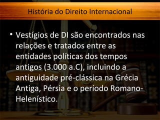 História do Direito Internacional

• Vestígios de DI são encontrados nas
relações e tratados entre as
entidades políticas dos tempos
antigos (3.000 a.C), incluindo a
antiguidade pré-clássica na Grécia
Antiga, Pérsia e o período RomanoHelenístico.

 