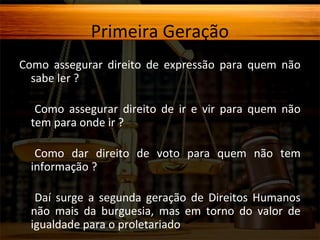 Primeira Geração
Como assegurar direito de expressão para quem não
sabe ler ?
Como assegurar direito de ir e vir para quem não
tem para onde ir ?
Como dar direito de voto para quem não tem
informação ?
Daí surge a segunda geração de Direitos Humanos
não mais da burguesia, mas em torno do valor de
igualdade para o proletariado

 