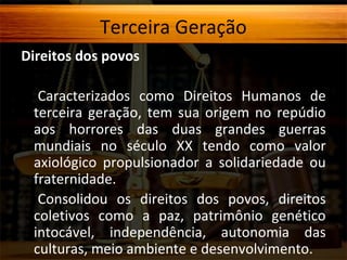 Terceira Geração
Direitos dos povos
Caracterizados como Direitos Humanos de
terceira geração, tem sua origem no repúdio
aos horrores das duas grandes guerras
mundiais no século XX tendo como valor
axiológico propulsionador a solidariedade ou
fraternidade.
Consolidou os direitos dos povos, direitos
coletivos como a paz, patrimônio genético
intocável, independência, autonomia das
culturas, meio ambiente e desenvolvimento.

 