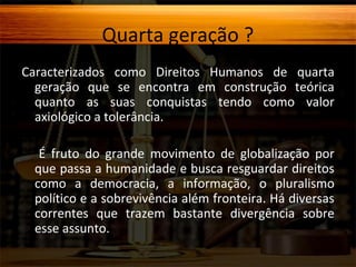 Quarta geração ?
Caracterizados como Direitos Humanos de quarta
geração que se encontra em construção teórica
quanto as suas conquistas tendo como valor
axiológico a tolerância.
É fruto do grande movimento de globalização por
que passa a humanidade e busca resguardar direitos
como a democracia, a informação, o pluralismo
político e a sobrevivência além fronteira. Há diversas
correntes que trazem bastante divergência sobre
esse assunto.

 