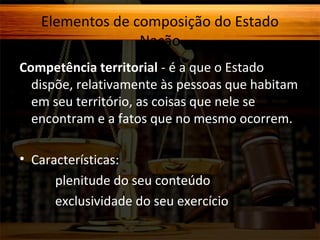 Elementos de composição do Estado
Nação
Competência territorial - é a que o Estado
dispõe, relativamente às pessoas que habitam
em seu território, as coisas que nele se
encontram e a fatos que no mesmo ocorrem.
• Características:
plenitude do seu conteúdo
exclusividade do seu exercício

 