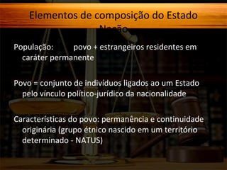 Elementos de composição do Estado
Nação
População:
povo + estrangeiros residentes em
caráter permanente
Povo = conjunto de indivíduos ligados ao um Estado
pelo vínculo político-jurídico da nacionalidade
Características do povo: permanência e continuidade
originária (grupo étnico nascido em um território
determinado - NATUS)

 