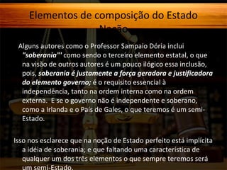 Elementos de composição do Estado
Nação
E Alguns autores como o Professor Sampaio Dória inclui

"soberania"' como sendo o terceiro elemento estatal, o que
na visão de outros autores é um pouco ilógico essa inclusão,
pois, soberania é justamente a força geradora e justificadora
do elemento governo; é o requisito essencial à
independência, tanto na ordem interna como na ordem
externa. E se o governo não é independente e soberano,
como a Irlanda e o País de Gales, o que teremos é um semiEstado.

Isso nos esclarece que na noção de Estado perfeito está implícita
a idéia de soberania; e que faltando uma característica de
qualquer um dos três elementos o que sempre teremos será
um semi-Estado.

 