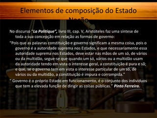 Elementos de composição do Estado
Nação
No discurso “La Politique”, livro III, cap. V, Aristóteles faz uma síntese de
toda a sua concepção em relação as formas de governo:
“Pois que as palavras constituição e governo significam a mesma coisa, pois o
governo é a autoridade suprema nos Estados, e que necessariamente essa
autoridade suprema nos Estados, deve estar nas mãos de um só, de vários
ou da multidão, segue-se que quando um só, vários ou a multidão usam
da autoridade tendo em vista o interesse geral, a constituição é pura e sã;
e que, se o governo tem em vista o interesse particular de um só, de
vários ou da multidão, a constituição é impura e corrompida.”
“ Governo é o próprio Estado em funcionamento, é o conjunto dos indivíduos
que tem a elevada função de dirigir as coisas públicas.” Pinto Ferreira.

 