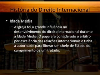 História do Direito Internacional
• Idade Média
– A Igreja foi a grande influência no
desenvolvimento do direito internacional durante
a Idade Média. O papa era considerado o árbitro
por excelência das relações internacionais e tinha
a autoridade para liberar um chefe de Estado do
cumprimento de um tratado.

 