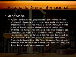 Historia do Direito Internacional
• Idade Média
– A grande contribuição da Igreja durante o período medieval foi a
humanização da guerra. Três conceitos, em especial, tiveram forte
impacto naquela área: a Paz de Deus (pela primeira vez, no mundo
ocidental, distinguia-se entre beligerantes e não-beligerantes,
proibindo-se a destruição de colheitas e exigindo-se o respeito aos
camponeses, aos viajantes e às mulheres); a Trégua de Deus (a
suspensão dos combates durante o domingo e nos dias santos); e a
noção de Guerra Justa, desenvolvida principalmente por Santo
Ambrósio, Santo Agostinho e São Tomás de Aquino. A guerra seria
justa caso fosse declarada pelo príncipe, tivesse por causa a violação
de um direito e pretendesse reparar um mal.

 