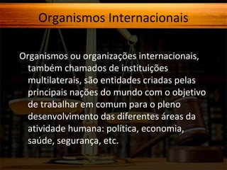Organismos Internacionais
Organismos ou organizações internacionais,
também chamados de instituições
multilaterais, são entidades criadas pelas
principais nações do mundo com o objetivo
de trabalhar em comum para o pleno
desenvolvimento das diferentes áreas da
atividade humana: política, economia,
saúde, segurança, etc.

 
