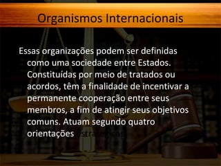 Organismos Internacionais
Essas organizações podem ser definidas
como uma sociedade entre Estados.
Constituídas por meio de tratados ou
acordos, têm a finalidade de incentivar a
permanente cooperação entre seus
membros, a fim de atingir seus objetivos
comuns. Atuam segundo quatro
orientações estratégicas:

 