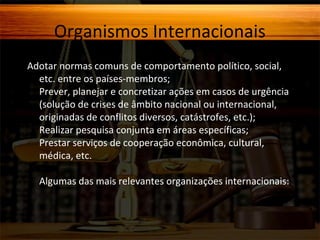 Organismos Internacionais
Adotar normas comuns de comportamento político, social,
etc. entre os países-membros;
Prever, planejar e concretizar ações em casos de urgência
(solução de crises de âmbito nacional ou internacional,
originadas de conflitos diversos, catástrofes, etc.);
Realizar pesquisa conjunta em áreas específicas;
Prestar serviços de cooperação econômica, cultural,
médica, etc.
Algumas das mais relevantes organizações internacionais:

 