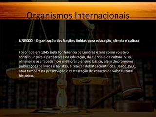 Organismos Internacionais
UNESCO - Organização das Nações Unidas para educação, ciência e cultura
Foi criada em 1945 pela Conferência de Londres e tem como objetivo
contribuir para a paz através da educação, da ciência e da cultura. Visa
eliminar o analfabetismo e melhorar o ensino básico, além de promover
publicações de livros e revistas, e realizar debates científicos. Desde 1960,
atua também na preservação e restauração de espaços de valor cultural e
histórico.

 
