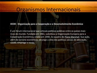 Organismos Internacionais
OCDE - Organização para a Cooperação e o Desenvolvimento Econômico
É um fórum internacional que articula políticas públicas entre os países mais
ricos do mundo. Fundada em 1961, substituiu a Organização Europeia para a
Cooperação Econômica, criada em 1948, no quadro do Plano Marshall. Sua ação,
além do terreno econômico, abrange a área das políticas sociais de educação,
saúde, emprego e renda.

 