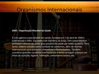 Organismos Internacionais

OMS - Organização Mundial da Saúde
É uma agência especializada em saúde, fundada em 7 de abril de 1948 e
subordinada à ONU. Sua sede é em Genebra, na Suíça. Tem como objetivo
principal o alcance do maior grau possível de saúde por todos os povos. Para
tanto, elabora estudos sobre combate de epidemias, além de normas
internacionais para produtos alimentícios e farmacêuticos. Também
coordena questões sanitárias internacionais e tenta conseguir avanços nas
áreas de nutrição, higiene, habitação, saneamento básico, etc.

 