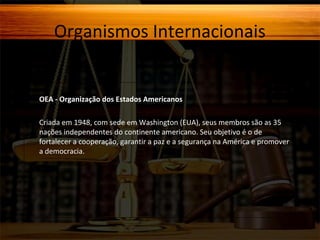 Organismos Internacionais

OEA - Organização dos Estados Americanos
Criada em 1948, com sede em Washington (EUA), seus membros são as 35
nações independentes do continente americano. Seu objetivo é o de
fortalecer a cooperação, garantir a paz e a segurança na América e promover
a democracia.

 