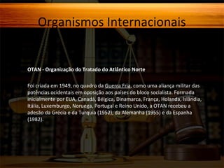 Organismos Internacionais

OTAN - Organização do Tratado do Atlântico Norte
Foi criada em 1949, no quadro da Guerra Fria, como uma aliança militar das
potências ocidentais em oposição aos países do bloco socialista. Formada
inicialmente por EUA, Canadá, Bélgica, Dinamarca, França, Holanda, Islândia,
Itália, Luxemburgo, Noruega, Portugal e Reino Unido, a OTAN recebeu a
adesão da Grécia e da Turquia (1952), da Alemanha (1955) e da Espanha
(1982).

 