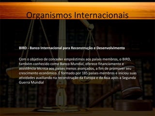 Organismos Internacionais

BIRD - Banco Internacional para Reconstrução e Desenvolvimento
Com o objetivo de conceder empréstimos aos países membros, o BIRD,
também conhecido como Banco Mundial, oferece financiamento e
assistência técnica aos países menos avançados, a fim de promover seu
crescimento econômico. É formado por 185 países-membros e iniciou suas
atividades auxiliando na reconstrução da Europa e da Ásia após a Segunda
Guerra Mundial.

 