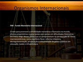 Organismos Internacionais

FMI - Fundo Monetário Internacional
Criado para promover a estabilidade monetária e financeira no mundo,
oferece empréstimos a juros baixos para países em dificuldades financeiras.
Em troca, exige desses países que se comprometam na perseguição de metas
macroeconômicas, como equilíbrio fiscal, reforma tributária,
desregulamentação, privatização e concentração de gastos públicos em
educação, saúde e infraestrutura.

 