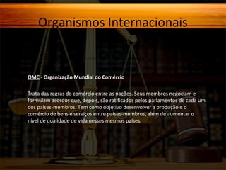 Organismos Internacionais

OMC - Organização Mundial do Comércio
Trata das regras do comércio entre as nações. Seus membros negociam e
formulam acordos que, depois, são ratificados pelos parlamentos de cada um
dos países-membros. Tem como objetivo desenvolver a produção e o
comércio de bens e serviços entre países-membros, além de aumentar o
nível de qualidade de vida nesses mesmos países.

 