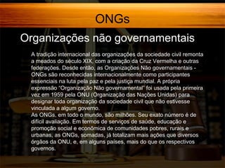 ONGs
Organizações não governamentais
A tradição internacional das organizações da sociedade civil remonta
a meados do século XIX, com a criação da Cruz Vermelha e outras
federações. Desde então, as Organizações Não governamentais ONGs são reconhecidas internacionalmente como participantes
essenciais na luta pela paz e pela justiça mundial. A própria
expressão “Organização Não governamental” foi usada pela primeira
vez em 1959 pela ONU (Organização das Nações Unidas) para
designar toda organização da sociedade civil que não estivesse
vinculada a algum governo.
As ONGs, em todo o mundo, são milhões. Seu exato número é de
difícil avaliação. Em termos de serviços de saúde, educação e
promoção social e econômica de comunidades pobres, rurais e
urbanas, as ONGs, somadas, já totalizam mais ações que diversos
órgãos da ONU, e, em alguns países, mais do que os respectivos
governos.

 