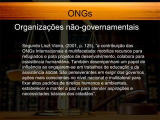 ONGs
Organizações não-governamentais
Segundo Liszt Vieira, (2001, p. 125), “a contribuição das
ONGs Internacionais é multifacetada: mobiliza recursos para
refugiados e para projetos de desenvolvimento, colabora para
assistência humanitária. Também desempenham um papel de
influência ao engajarem-se em trabalhos de educação e de
assistência social. São perseverantes em exigir dos governos
ações mais conscientes no nível nacional e multilateral para
fixar altos padrões de direitos humanos e ambientais,
estabelecer e manter a paz e para atender aspirações e
necessidades básicas dos cidadãos”.

 