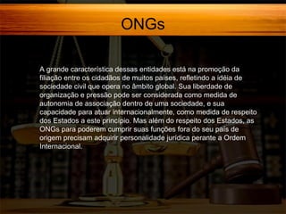 ONGs
A grande característica dessas entidades está na promoção da
filiação entre os cidadãos de muitos países, refletindo a idéia de
sociedade civil que opera no âmbito global. Sua liberdade de
organização e pressão pode ser considerada como medida de
autonomia de associação dentro de uma sociedade, e sua
capacidade para atuar internacionalmente, como medida de respeito
dos Estados a este princípio. Mas além do respeito dos Estados, as
ONGs para poderem cumprir suas funções fora do seu país de
origem precisam adquirir personalidade jurídica perante a Ordem
Internacional.

 