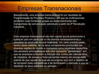 Empresas Transnacionais
Basicamente, uma empresa transnacional foi um resultado da
Fragmentação do Processo Produtivo, em que as multinacionais
perderam suas fronteiras graças ao desenvolvimento dos
transportese da comunicação sobretudo a partir da 3ª Revolução
Industrial.

Uma empresa transnacional não tem capital social pertencente a
qualquer país em particular e não domina necessariamente o
processo de produção na sua totalidade. Um certo produto pode,
dentro deste sistema, ter os seus componentes produzidos em
diversas regiões do mundo e montados numa localidade específica.
Isto acontece principalmente sob uma economia "globalizada", em
que as empresas procuram a redução dos custos (de mão-de-obra,
de impostos, de acesso a financiamentos mesmo em países mais
pobres do que aquele da qual ela se originou etc) com o objetivo de
se tornarem mais competitivas e de dominarem o mercado a que se
destinam os seus produtos ou serviços.

 