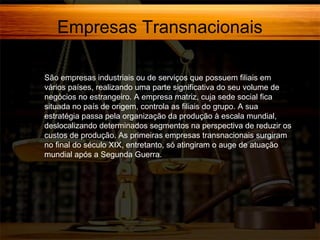 Empresas Transnacionais
São empresas industriais ou de serviços que possuem filiais em
vários países, realizando uma parte significativa do seu volume de
negócios no estrangeiro. A empresa matriz, cuja sede social fica
situada no país de origem, controla as filiais do grupo. A sua
estratégia passa pela organização da produção à escala mundial,
deslocalizando determinados segmentos na perspectiva de reduzir os
custos de produção. As primeiras empresas transnacionais surgiram
no final do século XIX, entretanto, só atingiram o auge de atuação
mundial após a Segunda Guerra.

 