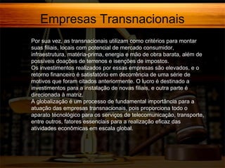 Empresas Transnacionais
Por sua vez, as transnacionais utilizam como critérios para montar
suas filiais, locais com potencial de mercado consumidor,
infraestrutura, matéria-prima, energia e mão de obra barata, além de
possíveis doações de terrenos e isenções de impostos.
Os investimentos realizados por essas empresas são elevados, e o
retorno financeiro é satisfatório em decorrência de uma série de
motivos que foram citados anteriormente. O lucro é destinado a
investimentos para a instalação de novas filiais, e outra parte é
direcionada à matriz.
A globalização é um processo de fundamental importância para a
atuação das empresas transnacionais, pois proporciona todo o
aparato técnológico para os serviços de telecomunicação, transporte,
entre outros, fatores essenciais para a realização eficaz das
atividades econômicas em escala global.

 