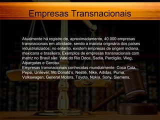 Empresas Transnacionais
Atualmente há registro de, aproximadamente, 40.000 empresas
transnacionais em atividade, sendo a maioria originária dos países
industrializados, no entanto, existem empresas de origem indiana,
mexicana e brasileira. Exemplos de empresas transnacionais com
matriz no Brasil são: Vale do Rio Doce, Sadia, Perdigão, Weg,
Alpargatas e Gerdau.
Empresas transnacionais conhecidas mundialmente: Coca Cola,
Pepsi, Unilever, Mc Donald’s, Nestlé, Nike, Adidas, Puma,
Volkswagen, General Motors, Toyota, Nokia, Sony, Siemens,

 