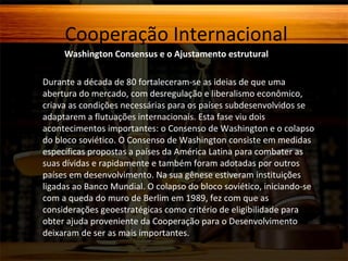 Cooperação Internacional
Washington Consensus e o Ajustamento estrutural
Durante a década de 80 fortaleceram-se as ideias de que uma
abertura do mercado, com desregulação e liberalismo econômico,
criava as condições necessárias para os países subdesenvolvidos se
adaptarem a flutuações internacionais. Esta fase viu dois
acontecimentos importantes: o Consenso de Washington e o colapso
do bloco soviético. O Consenso de Washington consiste em medidas
específicas propostas a países da América Latina para combater as
suas dívidas e rapidamente e também foram adotadas por outros
países em desenvolvimento. Na sua gênese estiveram instituições
ligadas ao Banco Mundial. O colapso do bloco soviético, iniciando-se
com a queda do muro de Berlim em 1989, fez com que as
considerações geoestratégicas como critério de eligibilidade para
obter ajuda proveniente da Cooperação para o Desenvolvimento
deixaram de ser as mais importantes.

 