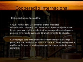 Cooperação Internacional
Distinção de ajuda humanitária
A Ajuda humanitária visa aliviar os efeitos imediatos
de catástrofes naturais (como tsunamis ou terremotos) e humanas
(como guerras e conflitos violentos), sendo normalmente de pouca
duração, terminando quando se dá um aliviamento da situação.
A Cooperação para o Desenvolvimento tem finalidades de longo
prazo, procurando alterar estruturas socias e econômicas de países e
regiões, de forma a combater problemas de origem bastante mais
complexa.

 