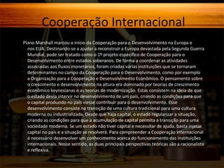 Cooperação Internacional
O Plano Marshall marcou o início da Cooperação para o Desenvolvimento na Europa e

nos EUA. Destinando-se a ajudar a reconstruir a Europa devastada pela Segunda Guerra
Mundial, pode ser tratado como o 1º projeto específico de Cooperação para o
Desenvolvimento entre estados soberanos. De forma a coordenar as atividades
associadas aos fluxos monetários, foram criadas várias instituições que se tornaram
determinantes no campo da Cooperação para o Desenvolvimento, como por exemplo
a Organização para a Cooperação e Desenvolvimento Econômico. O pensamento sobre
o crescimento e desenvolvimento na altura era dominado por teorias de crescimento
econômico keynesianas e as teorias de modernização. Estas consistem na ideia de que
o estado devia intervir no desenvolvimento de um país, criando as condições para que
o capital produzido no país viesse contribuir para o desenvolvimento. Esse
desenvolvimento consiste na transição de uma cultura tradicional para uma cultura
moderna ou industrializada. Desde que haja capital, o estado regularizar a situação,
criando as condições para que a acumulação de capital permita a transição para uma
sociedade moderna. Se um estado não tiver capital e necessitar de ajuda, basta injetar
capital no país e a situação se resolverá. Para compreender a Cooperação Internacional
é necessário desenvolver um conhecimento acerca do funcionamento das instituições
internacionais. Nesse sentido, as duas principais perspectivas teóricas são a racionalista
e reflexiva.

 