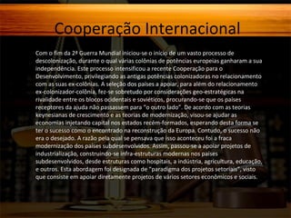 Cooperação Internacional
Com o fim da 2ª Guerra Mundial iniciou-se o início de um vasto processo de
descolonização, durante o qual várias colônias de potências europeias ganharam a sua
independência. Este processo intensificou a recente Cooperação para o
Desenvolvimento, privilegiando as antigas potências colonizadoras no relacionamento
com as suas ex-colônias. A seleção dos países a apoiar, para além do relacionamento
ex-colonizador-colônia, fez-se sobretudo por considerações geo-estratégicas na
rivalidade entre os blocos ocidentais e soviéticos, procurando-se que os países
receptores da ajuda não passassem para “o outro lado”. De acordo com as teorias
keynesianas de crescimento e as teorias de modernização, visou-se ajudar as
economias injetando capital nos estados recém-formados, esperando desta forma se
ter o sucesso como o encontrado na reconstrução da Europa. Contudo, o sucesso não
era o desejado. A razão pela qual se pensava que isso aconteceu foi a fraca
modernização dos países subdesenvolvidos. Assim, passou-se a apoiar projetos de
industrialização, construindo-se infra-estruturas modernas nos países
subdesenvolvidos, desde estruturas como hospitais, a indústria, agricultura, educação,
e outros. Esta abordagem foi designada de “paradigma dos projetos setoriais”, visto
que consiste em apoiar diretamente projetos de vários setores econômicos e sociais.

 