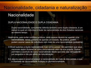 Nacionalidade, cidadania e naturalização
Nacionalidade,
DUPLA NACIONALIDADE E DUPLA CIDADANIA
Dupla nacionalidade, comumente referida também como dupla cidadania, é um
status no qual um indivíduo é titular da nacionalidade de dois Estados nacionais
ao mesmo tempo.
Idealmente, para evitar conflitos jurídicos, cada pessoa deveria ter apenas uma
nacionalidade, sendo portanto de apenas um Estado. Na prática, porém,
podem ocorrer casos de indivíduos com mais de uma nacionalidade (polipatria).
O Brasil autoriza a dupla-nacionalidade mas vários países não permitem que seus
nacionais sejam titulares de outra nacionalidade além da sua própria. Outros
permitem o acúmulo de outra nacionalidade desde que esta seja derivada do
jus sanguinis e não por efeito de naturalização.
Em alguns casos é possível possuir a nacionalidade de mais de dois países, o que
é chamado de nacionalidade múltipla ou plurinacionalidade.

 