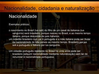 Nacionalidade, cidadania e naturalização
Nacionalidade,
Exemplos práticos:
o nascimento no Brasil (ius soli) do filho de um casal de italianos (ius
sanguinis) será brasileiro, porque nasceu no Brasil, e ao mesmo tempo
italiano, porque descende de pais italianos.
um cidadão brasileiro cujo pai é português e a mãe italiana pode ser titular
da nacionalidade de três países ao mesmo tempo. Brasileiro por jus
soli e português e italiano por ius sanguinis.
Um cidadão português residente no Brasil há vinte anos pode ser
brasileiro (adquirir nacionalidade mediante naturalização) sem ter de
renunciar à nacionalidade portuguesa.

 