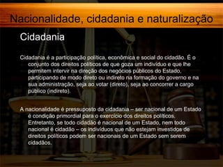 Nacionalidade, cidadania e naturalização
Cidadania
Cidadania é a participação política, econômica e social do cidadão. É o
conjunto dos direitos políticos de que goza um indivíduo e que lhe
permitem intervir na direção dos negócios públicos do Estado,
participando de modo direto ou indireto na formação do governo e na
sua administração, seja ao votar (direto), seja ao concorrer a cargo
público (indireto).
A nacionalidade é pressuposto da cidadania – ser nacional de um Estado
é condição primordial para o exercício dos direitos políticos.
Entretanto, se todo cidadão é nacional de um Estado, nem todo
nacional é cidadão – os indivíduos que não estejam investidos de
direitos políticos podem ser nacionais de um Estado sem serem
cidadãos.

 