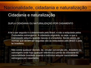 Nacionalidade, cidadania e naturalização
Cidadania e naturalização
DUPLA CIDADANIA OU NATURALIZAÇÃO POR CASAMENTO

A lei a ser seguida é a determinada pelo Brasil, e não a estipulada pelos
Consulados estrangeiros. A cidadania originária, ou seja, a que o
interessado adquiriu quando nasceu é a brasileira. Sendo assim, as
normas que devem ser seguidas são as estipuladas pelo Brasil e pela
lei brasileira.
Não existe qualquer decreto, lei, circular convenção etc., brasileiro ou
estrangeiro onde haja qualquer referência a perda da cidadania ou
nacionalidade brasileira quando o indivíduo adquire nacionalidade
estrangeira por casamento.

 
