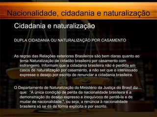 Nacionalidade, cidadania e naturalização
Cidadania e naturalização
DUPLA CIDADANIA OU NATURALIZAÇÃO POR CASAMENTO

As regras das Relações exteriores Brasileiros são bem claras quanto ao
tema Naturalização de cidadão brasileiro por casamento com
estrangeiro. Informam que a cidadania brasileira não é perdida em
casos de naturalização por casamento, a não ser que o interessado
expresse o desejo por escrito de renunciar a cidadania brasileira.
O Departamento de Naturalização do Ministério da Justiça do Brasil diz
que: “A única condição de perda da nacionalidade brasileira é a
demonstração do desejo expresso e inequívoco de perdê-la e de
mudar de nacionalidade.”, ou seja, a renúncia à nacionalidade
brasileira só se dá de forma explícita e por escrito.

 