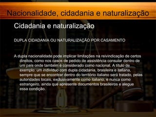 Nacionalidade, cidadania e naturalização
Cidadania e naturalização
DUPLA CIDADANIA OU NATURALIZAÇÃO POR CASAMENTO

A dupla nacionalidade pode implicar limitações na reivindicação de certos
direitos, como nos casos de pedido de assistência consular dentro de
um país onde também é considerado como nacional. A título de
exemplo: um indivíduo com dupla cidadania, brasileira e italiana,
sempre que se encontrar dentro do território italiano será tratado, pelas
autoridades locais, exclusivamente como italiano, e nunca como
estrangeiro, ainda que apresente documentos brasileiros e alegue
essa condição.

 