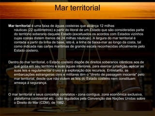 Mar territorial
Mar territorial é uma faixa de águas costeiras que alcança 12 milhas
náuticas (22 quilômetros) a partir do litoral de um Estado que são consideradas parte
do território soberano daquele Estado (excetuados os acordos com Estados vizinhos
cujas costas distem menos de 24 milhas náuticas). A largura do mar territorial é
contada a partir da linha de base, isto é, a linha de baixa-mar ao longo da costa, tal
como indicada nas cartas marítimas de grande escala reconhecidas oficialmente pelo
Estado costeiro.
Dentro do mar territorial, o Estado costeiro dispõe de direitos soberanos idênticos aos de
que goza em seu território e suas águas interiores, para exercer jurisdição, aplicar as
suas leis e regulamentar o uso e a exploração dos recursos. Entretanto, as
embarcações estrangeiras civis e militares têm o "direito de passagem inocente" pelo
mar territorial, desde que não violem as leis do Estado costeiro nem constituam
ameaça à segurança.
O mar territorial e seus conceitos correlatos - zona contígua, zona econômica exclusiva,
plataforma continental etc. - são regulados pela Convenção das Nações Unidas sobre
o Direito do Mar (CDM), de 1982.

 