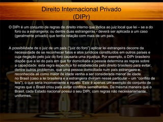 Direito Internacional Privado
(DIPr)
O DIPr é um conjunto de regras de direito interno que indica ao juiz local que lei – se a do
foro ou a estrangeira; ou dentre duas estrangeiras - deverá ser aplicada a um caso
(geralmente privado) que tenha relação com mais de um país.
A possibilidade de o juiz de um país (“juiz do foro”) aplicar lei estrangeira decorre da
necessidade de se reconhecer fatos e atos jurídicos constituídos em outros países e
cuja negação pelo juiz do foro causaria uma injustiça. Por exemplo, o DIPr brasileiro
dispõe que a lei do país em que for domiciliada a pessoa determina as regras sobre
a capacidade: esta regra específica foi estabelecida pelo direito brasileiro para evitar,
dentre outros problemas, que uma pessoa domiciliada num país estrangeiro e
reconhecida ali como maior de idade venha a ser considerada menor de idade
no Brasil (caso a lei brasileira e a estrangeira divirjam nesse particular – um “conflito de
leis”), o que seria inconveniente e injusto. Este é apenas um exemplo do conjunto de
regras que o Brasil criou para evitar conflitos semelhantes. Da mesma maneira que o
Brasil, cada Estado nacional possui o seu DIPr, com regras não necessariamente
uniformes.

 