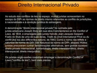 Direito Internacional Privado
Ao estudo dos conflitos de leis no espaço, muitos juristas acrescentam no
escopo do DIPr as normas de direito interno referentes ao conflito de jurisdições,
à nacionalidade e à condição jurídica do estrangeiro.
A denominação "direito internacional privado" foi cunhada pelo
jurista americano Joseph Story em sua obra Commentaries on the Conflict of
Laws, de 1834, e empregada pelo jurista francês Jean-Jacques Gaspard
Foelix no título de uma de suas obras, Traité du Droit International Privé ou du
conflit des lois des differentes nations, de 1843. Como o nome não reflete a
natureza da norma de DIPr (ver Natureza da norma de DIPr, abaixo), muitos
juristas procuraram cunhar denominações alternativas, sem grande sucesso:
direito privado internacional, nomantologia, direito intersistemático, direito
interespacial, direito interjurídico.
Os juristas anglo-saxões costumam empregar a denominação Conflict of
Laws ("conflito de leis"), bem mais precisa.

 