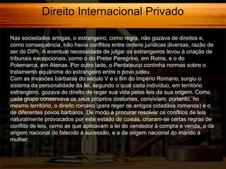 Direito Internacional Privado
Nas sociedades antigas, o estrangeiro, como regra, não gozava de direitos e,
como consequência, não havia conflitos entre ordens jurídicas diversas, razão de
ser do DIPr. A eventual necessidade de julgar os estrangeiros levou à criação de
tribunais excepcionais, como o do Pretor Peregrino, em Roma, e o do
Polemarca, em Atenas. Por outro lado, o Pentateuco continha normas sobre o
tratamento equânime do estrangeiro entre o povo judeu.
Com as invasões bárbaras do século V e o fim do Império Romano, surgiu o
sistema da personalidade da lei, segundo o qual cada indivíduo, em território
estrangeiro, gozava do direito de reger sua vida pelas leis da sua origem. Como
cada grupo conservava os seus próprios costumes, conviviam, portanto, no
mesmo território, o direito romano (para reger os antigos cidadãos romanos) e o
de diferentes povos bárbaros. De modo a procurar resolver os conflitos de leis
naturalmente provocados por este estado de coisas, criaram-se certas regras de
conflito de leis, como as que aplicavam a lei do vendedor à compra e venda, a da
origem nacional do falecido à sucessão, e a da origem nacional do marido à
mulher.

 