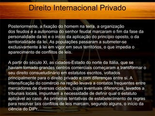 Direito Internacional Privado
Posteriormente, a fixação do homem na terra, a organização
dos feudos e a autonomia do senhor feudal marcaram o fim da fase da
personalidade da lei e o início da aplicação do princípio oposto, o da
territorialidade da lei. As populações passaram a submeter-se
exclusivamente à lei em vigor em seus territórios, o que impedia o
aparecimento de conflitos de leis.
A partir do século XI, as cidades-Estado do norte da Itália, que se
haviam tornado grandes centros comerciais começaram a transformar o
seu direito consuetudinário em estatutos escritos, voltados
principalmente para o direito privado e com diferenças entre si. A
intensificação do comércio na região levava a contatos frequentes entre
mercadores de diversas cidades, cujas eventuais diferenças, levados a
tribunais locais, impunham a necessidade de definir qual o estatuto
aplicável ao caso. As primeiras tentativas de estabelecimento de regras
para resolver tais conflitos de leis marcam, segundo alguns, o início da
ciência do DIPr.

 