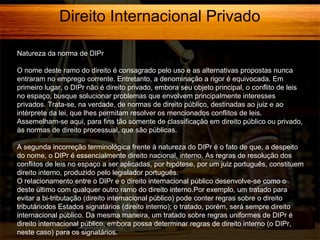 Direito Internacional Privado
Natureza da norma de DIPr
O nome deste ramo do direito é consagrado pelo uso e as alternativas propostas nunca
entraram no emprego corrente. Entretanto, a denominação a rigor é equivocada. Em
primeiro lugar, o DIPr não é direito privado, embora seu objeto principal, o conflito de leis
no espaço, busque solucionar problemas que envolvem principalmente interesses
privados. Trata-se, na verdade, de normas de direito público, destinadas ao juiz e ao
intérprete da lei, que lhes permitam resolver os mencionados conflitos de leis.
Assemelham-se aqui, para fins tão somente de classificação em direito público ou privado,
às normas de direito processual, que são públicas.
A segunda incorreção terminológica frente à natureza do DIPr é o fato de que, a despeito
do nome, o DIPr é essencialmente direito nacional, interno. As regras de resolução dos
conflitos de leis no espaço a ser aplicadas, por hipótese, por um juiz português, constituem
direito interno, produzido pelo legislador português.
O relacionamento entre o DIPr e o direito internacional público desenvolve-se como o
deste último com qualquer outro ramo do direito interno.Por exemplo, um tratado para
evitar a bi-tributação (direito internacional público) pode conter regras sobre o direito
tributáriodos Estados signatários (direito interno); o tratado, porém, será sempre direito
internacional público. Da mesma maneira, um tratado sobre regras uniformes de DIPr é
direito internacional público, embora possa determinar regras de direito interno (o DIPr,
neste caso) para os signatários.

 