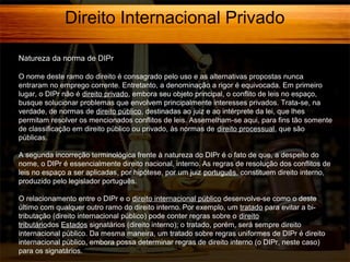 Direito Internacional Privado
Natureza da norma de DIPr
O nome deste ramo do direito é consagrado pelo uso e as alternativas propostas nunca
entraram no emprego corrente. Entretanto, a denominação a rigor é equivocada. Em primeiro
lugar, o DIPr não é direito privado, embora seu objeto principal, o conflito de leis no espaço,
busque solucionar problemas que envolvem principalmente interesses privados. Trata-se, na
verdade, de normas de direito público, destinadas ao juiz e ao intérprete da lei, que lhes
permitam resolver os mencionados conflitos de leis. Assemelham-se aqui, para fins tão somente
de classificação em direito público ou privado, às normas de direito processual, que são
públicas.
A segunda incorreção terminológica frente à natureza do DIPr é o fato de que, a despeito do
nome, o DIPr é essencialmente direito nacional, interno. As regras de resolução dos conflitos de
leis no espaço a ser aplicadas, por hipótese, por um juiz português, constituem direito interno,
produzido pelo legislador português.
O relacionamento entre o DIPr e o direito internacional público desenvolve-se como o deste
último com qualquer outro ramo do direito interno. Por exemplo, um tratado para evitar a bitributação (direito internacional público) pode conter regras sobre o direito
tributáriodos Estados signatários (direito interno); o tratado, porém, será sempre direito
internacional público. Da mesma maneira, um tratado sobre regras uniformes de DIPr é direito
internacional público, embora possa determinar regras de direito interno (o DIPr, neste caso)
para os signatários.

 