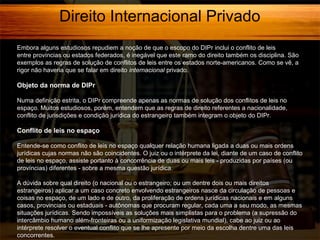 Direito Internacional Privado
Embora alguns estudiosos repudiem a noção de que o escopo do DIPr inclui o conflito de leis
entre províncias ou estados federados, é inegável que este ramo do direito também os disciplina. São
exemplos as regras de solução de conflitos de leis entre os estados norte-americanos. Como se vê, a
rigor não haveria que se falar em direito internacional privado.

Objeto da norma de DIPr
Numa definição estrita, o DIPr compreende apenas as normas de solução dos conflitos de leis no
espaço. Muitos estudiosos, porém, entendem que as regras de direito referentes a nacionalidade,
conflito de jurisdições e condição jurídica do estrangeiro também integram o objeto do DIPr.

Conflito de leis no espaço
Entende-se como conflito de leis no espaço qualquer relação humana ligada a duas ou mais ordens
jurídicas cujas normas não são coincidentes. O juiz ou o intérprete da lei, diante de um caso de conflito
de leis no espaço, assiste portanto à concorrência de duas ou mais leis - produzidas por países (ou
províncias) diferentes - sobre a mesma questão jurídica.
A dúvida sobre qual direito (o nacional ou o estrangeiro; ou um dentre dois ou mais direitos
estrangeiros) aplicar a um caso concreto envolvendo estrangeiros nasce da circulação de pessoas e
coisas no espaço, de um lado e de outro, da proliferação de ordens jurídicas nacionais e em alguns
casos, provinciais ou estaduais - autônomas que procuram regular, cada uma a seu modo, as mesmas
situações jurídicas. Sendo impossíveis as soluções mais simplistas para o problema (a supressão do
intercâmbio humano além-fronteiras ou a uniformização legislativa mundial), cabe ao juiz ou ao
intérprete resolver o eventual conflito que se lhe apresente por meio da escolha dentre uma das leis
concorrentes.

 