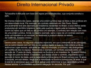 Direito Internacional Privado
Tal escolha é efetuada com base em regras pré-estabelecidas, cujo conjunto constitui o
DIPr.
Na imensa maioria dos casos, apenas uma ordem jurídica rege os fatos e atos jurídicos em
um determinado local. Por exemplo, um contrato celebrado em São Paulo, Brasil,
provavelmente terá sido assinado por brasileiros residentes no Brasil, e seus efeitos serão
produzidos em território brasileiro, razão pela qual ele é regido pela lei brasileira. Mas
ocorre às vezes que um fato ou ato jurídico (no exemplo, o contrato) tem relação com mais
de uma ordem jurídica. Ainda no mesmo exemplo, seria o caso de um contrato assinado
entre um brasileiro e um escocês, ou destinado a produzir efeitos no estado
da Califórnia, Estados Unidos.
Dentre estes casos, há algumas situações especiais, em que o intérprete da lei (advogado,
juiz ou outro) depara com um fato ou ato jurídico ligado a duas ou mais ordens jurídicas
autônomas cujas normas, aplicáveis ao caso (no exemplo, o contrato), são divergentes um conflito de leis no espaço. Retomando o exemplo, um contrato assinado entre um
escocês de 17 anos de idade, domiciliado na Escócia, e um brasileiro de 18 anos é motivo
de litígio em juízo no Brasil. O brasileiro, que deseja anular o contrato, argumenta que o
escocês é menor de idade, pois a capacidade jurídica plena no Brasil começa aos 18 anos;
o escocês, em sua defesa, alega que a maioridade na Escócia começa aos 16 anos e que
é esta lei (a escocesa) que o juiz deve aplicar para determinar a sua capacidade jurídica.
Nestes termos, o juiz brasileiro acolherá a alegação do escocês. Por quê?

 