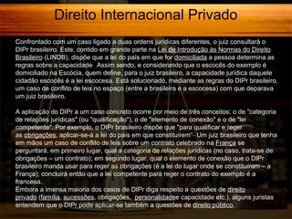 Direito Internacional Privado
Confrontado com um caso ligado a duas ordens jurídicas diferentes, o juiz consultará o
DIPr brasileiro. Este, contido em grande parte na Lei de Introdução às Normas do Direito
Brasileiro (LINDB), dispõe que a lei do país em que for domiciliada a pessoa determina as
regras sobre a capacidade. Assim sendo, e considerando que o escocês do exemplo é
domiciliado na Escócia, quem define, para o juiz brasileiro, a capacidade jurídica daquele
cidadão escocês é a lei escocesa. Está solucionado, mediante as regras do DIPr brasileiro,
um caso de conflito de leis no espaço (entre a brasileira e a escocesa) com que deparava
um juiz brasileiro.
A aplicação do DIPr a um caso concreto ocorre por meio de três conceitos: o de "categoria
de relações jurídicas" (ou "qualificação"), o de "elemento de conexão" e o de "lei
competente". Por exemplo, o DIPr brasileiro dispõe que "para qualificar e reger
as obrigações, aplicar-se-á a lei do país em que constituírem“. Um juiz brasileiro que tenha
em mãos um caso de conflito de leis sobre um contrato celebrado na França se
perguntará, em primeiro lugar, qual a categoria de relações jurídicas (no caso, trata-se de
obrigações – um contrato); em segundo lugar, qual o elemento de conexão que o DIPr
brasileiro manda usar para reger as obrigações (é a lei do lugar onde se constituíram – a
França); concluirá então que a lei competente para reger o contrato do exemplo é a
francesa.
Embora a imensa maioria dos casos de DIPr diga respeito a questões de direito
privado (família, sucessões, obrigações, personalidadee capacidade etc.), alguns juristas
entendem que o DIPr pode aplicar-se também a questões de direito público.

 