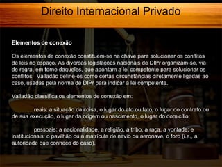 Direito Internacional Privado
Elementos de conexão
Os elementos de conexão constituem-se na chave para solucionar os conflitos
de leis no espaço. As diversas legislações nacionais de DIPr organizam-se, via
de regra, em torno daqueles, que apontam a lei competente para solucionar os
conflitos. Valladão define-os como certas circunstâncias diretamente ligadas ao
caso, usadas pela norma de DIPr para indicar a lei competente.
Valladão classifica os elementos de conexão em:
reais: a situação da coisa, o lugar do ato ou fato, o lugar do contrato ou
de sua execução, o lugar da origem ou nascimento, o lugar do domicílio;
pessoais: a nacionalidade, a religião, a tribo, a raça, a vontade; e
institucionais: o pavilhão ou a matrícula de navio ou aeronave, o foro (i.e., a
autoridade que conhece do caso).

 